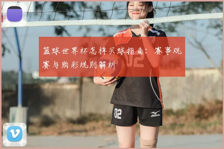 篮球世界杯怎样买球指南:赛事观赛与购彩规则解析