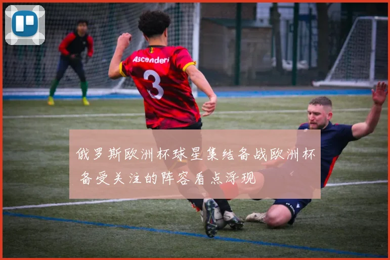 俄罗斯欧洲杯球星集结备战欧洲杯 备受关注的阵容看点浮现