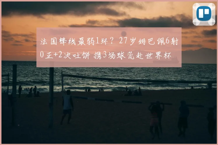 法国锋线最弱1环?27岁姆巴佩6射0正+2次吐饼 携3场球荒赴世界杯