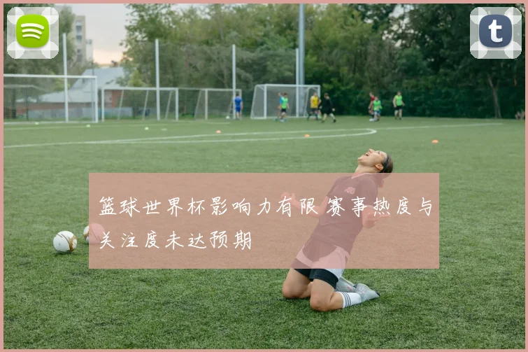 篮球世界杯影响力有限 赛事热度与关注度未达预期