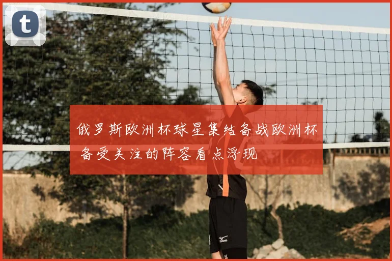 俄罗斯欧洲杯球星集结备战欧洲杯 备受关注的阵容看点浮现