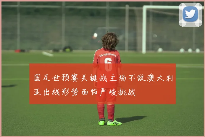 国足世预赛关键战主场不敌澳大利亚出线形势面临严峻挑战