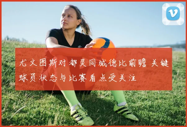 尤文图斯对都灵同城德比前瞻 关键球员状态与比赛看点受关注