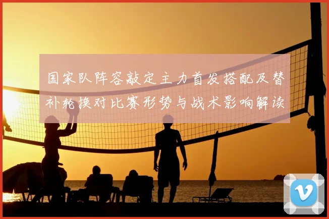 国家队阵容敲定主力首发搭配及替补轮换对比赛形势与战术影响解读