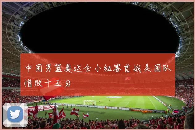 中国男篮奥运会小组赛首战美国队惜败十五分