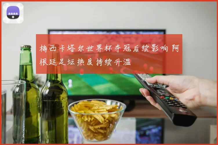 梅西卡塔尔世界杯夺冠后续影响 阿根廷足坛热度持续升温