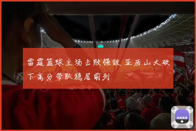 雷霆篮球主场击败强敌 亚历山大砍下高分带队稳居前列