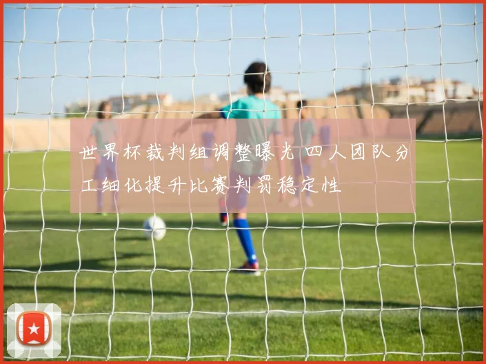 世界杯裁判组调整曝光 四人团队分工细化提升比赛判罚稳定性