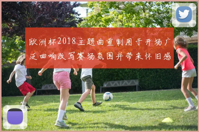 欧洲杯2018主题曲重制用于开场广泛回响改写赛场氛围并带来怀旧感