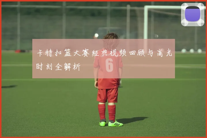 卡特扣篮大赛经典视频回顾与高光时刻全解析