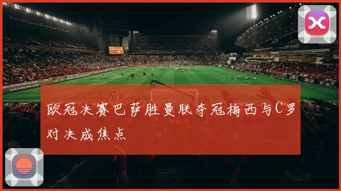 欧冠决赛巴萨胜曼联夺冠梅西与C罗对决成焦点