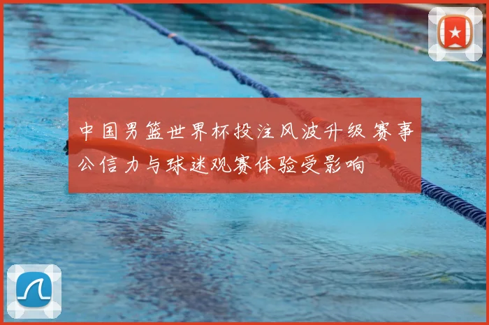 中国男篮世界杯投注风波升级 赛事公信力与球迷观赛体验受影响