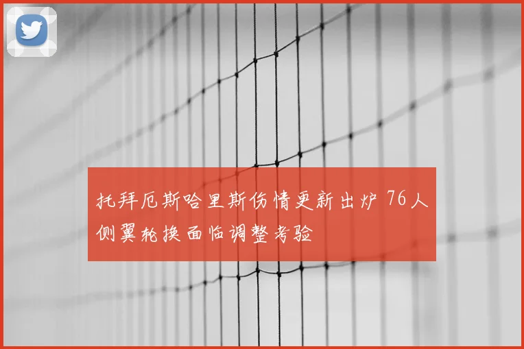 托拜厄斯哈里斯伤情更新出炉 76人侧翼轮换面临调整考验