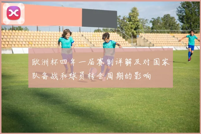 欧洲杯四年一届赛制详解及对国家队备战和球员转会周期的影响