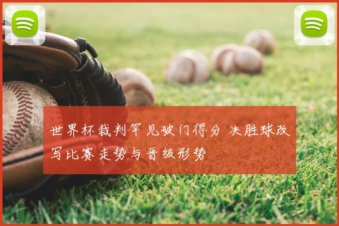 世界杯裁判罕见破门得分 决胜球改写比赛走势与晋级形势