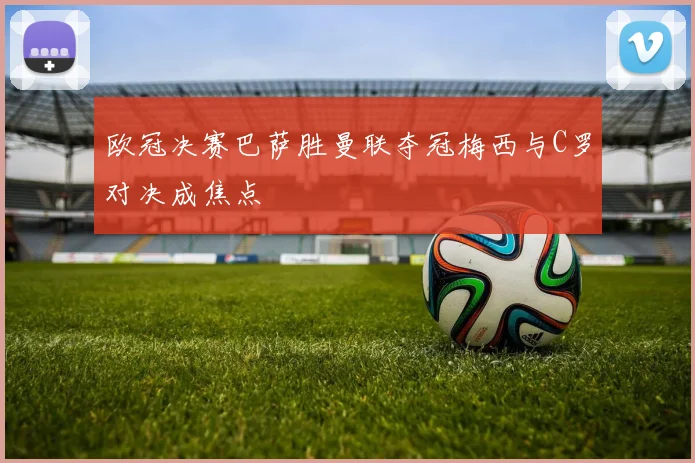 欧冠决赛巴萨胜曼联夺冠梅西与C罗对决成焦点