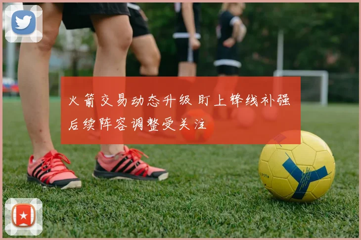 火箭交易动态升级 盯上锋线补强 后续阵容调整受关注