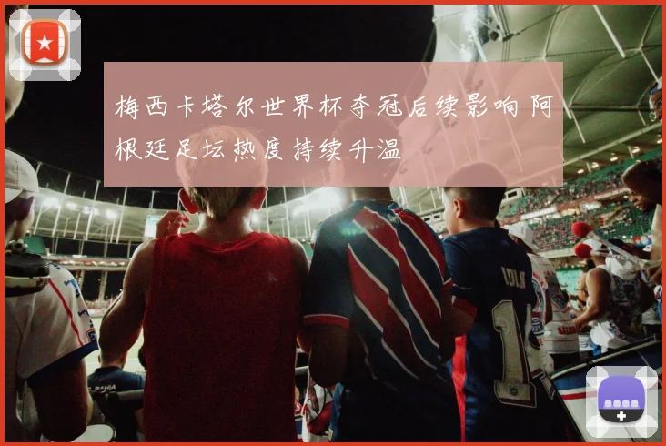 梅西卡塔尔世界杯夺冠后续影响 阿根廷足坛热度持续升温