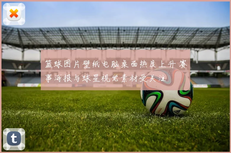 篮球图片壁纸电脑桌面热度上升 赛事海报与球星视觉素材受关注