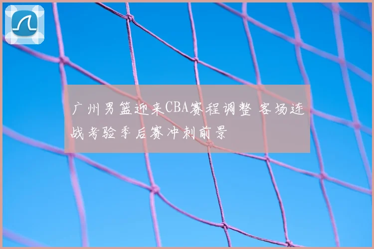 广州男篮迎来CBA赛程调整 客场连战考验季后赛冲刺前景