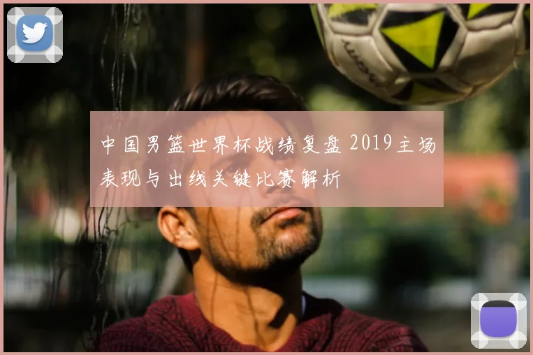 中国男篮世界杯战绩复盘 2019主场表现与出线关键比赛解析