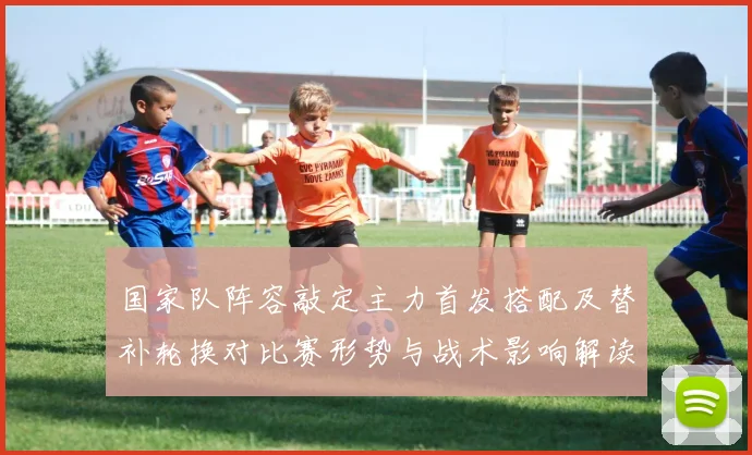 国家队阵容敲定主力首发搭配及替补轮换对比赛形势与战术影响解读