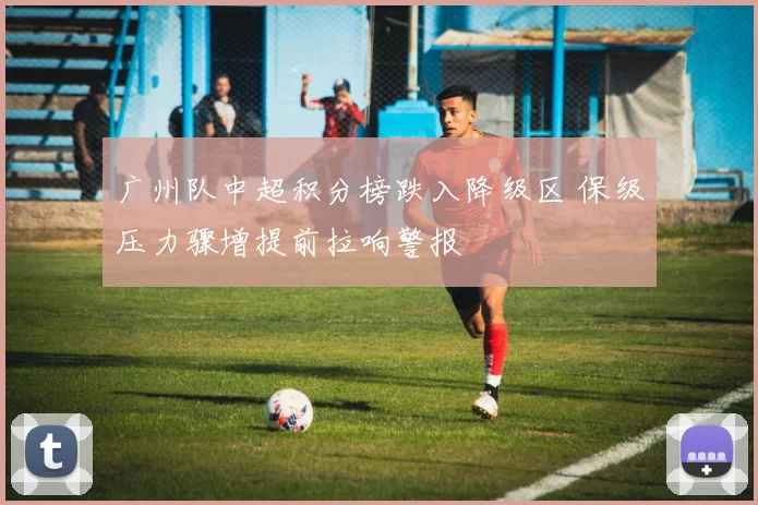 广州队中超积分榜跌入降级区 保级压力骤增提前拉响警报