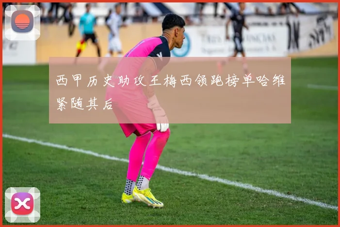 西甲历史助攻王梅西领跑榜单哈维紧随其后