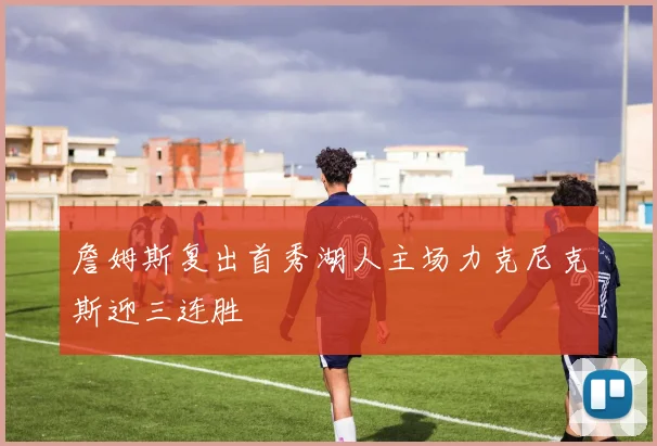 詹姆斯复出首秀湖人主场力克尼克斯迎三连胜