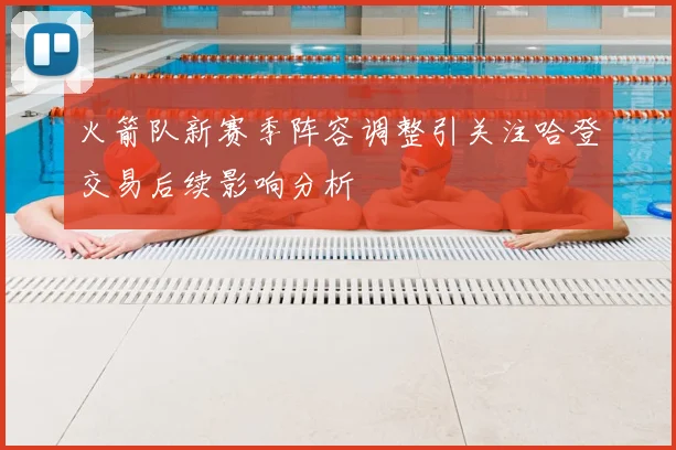 火箭队新赛季阵容调整引关注哈登交易后续影响分析