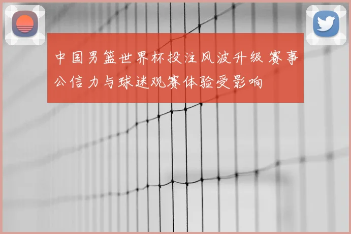 中国男篮世界杯投注风波升级 赛事公信力与球迷观赛体验受影响